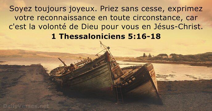 Soyez toujours joyeux. Priez sans cesse, exprimez votre reconnaissance en toute circonstance… 1 Thessaloniciens 5:16-18